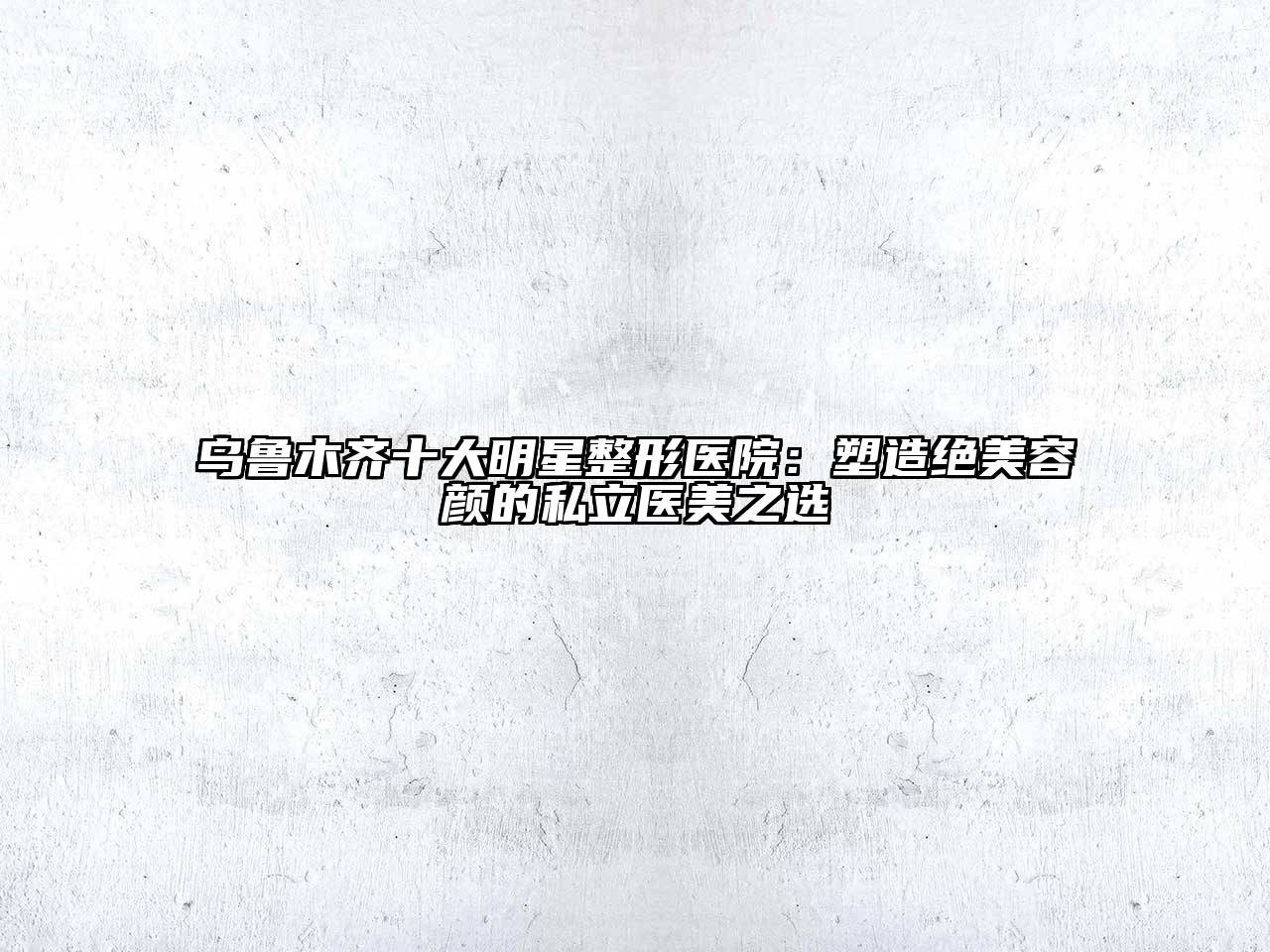 乌鲁木齐十大明星整形医院：塑造绝美容颜的私立医美之选