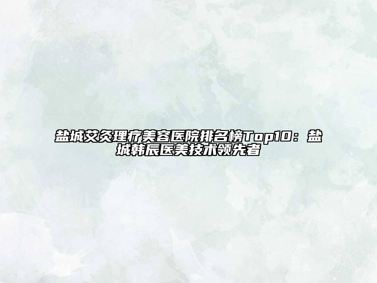 盐城艾灸理疗美容医院排名榜Top10：盐城韩辰医美技术领先者