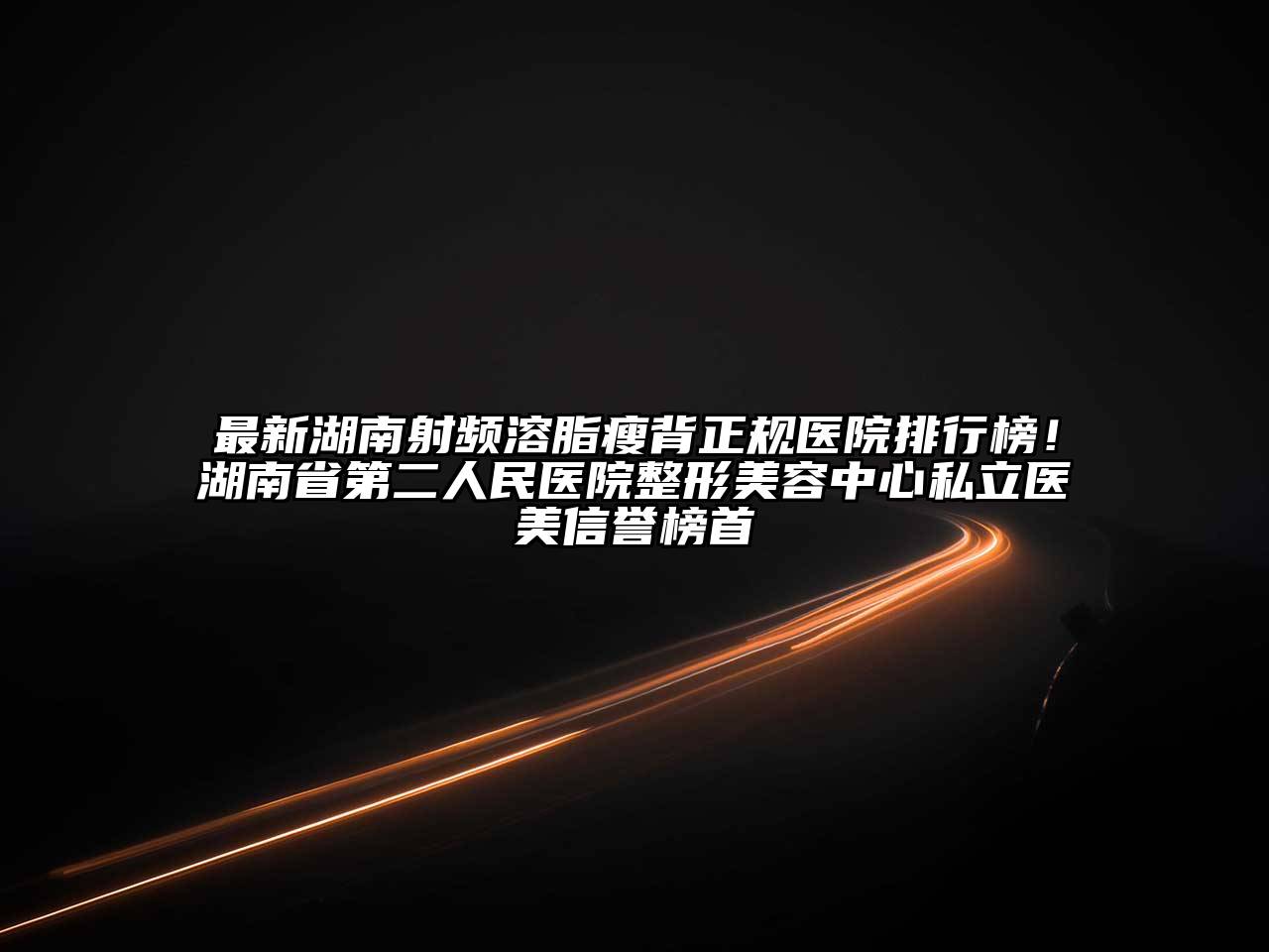 最新湖南射频溶脂瘦背正规医院排行榜！湖南省第二人民医院整形美容中心私立医美信誉榜首