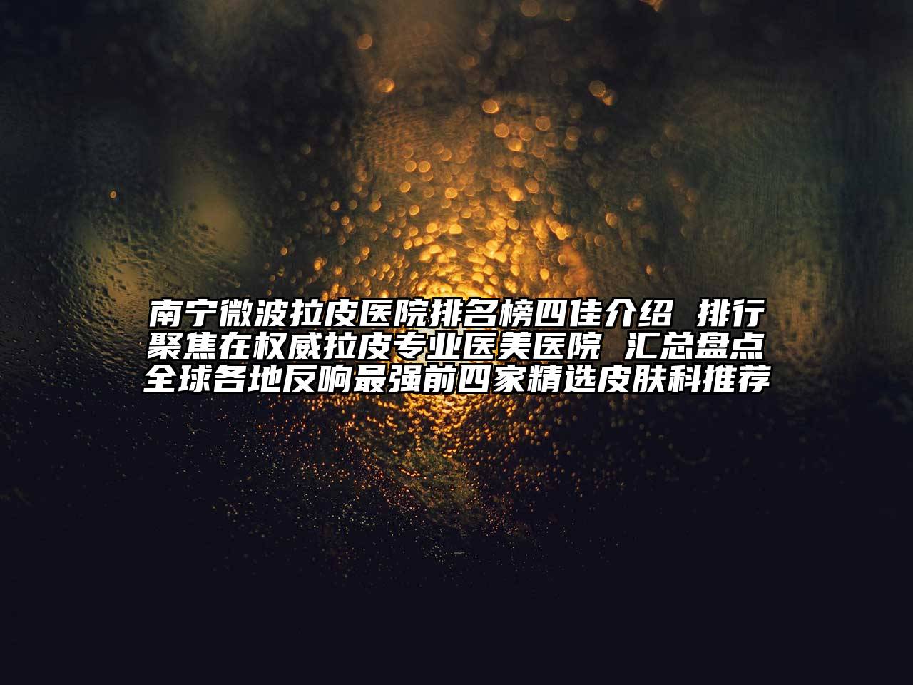 南宁微波拉皮医院排名榜四佳介绍 排行聚焦在权威拉皮专业医美医院 汇总盘点全球各地反响最强前四家精选皮肤科推荐
