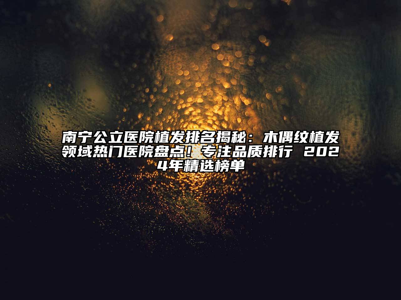 南宁公立医院植发排名揭秘：木偶纹植发领域热门医院盘点！专注品质排行 2024年精选榜单