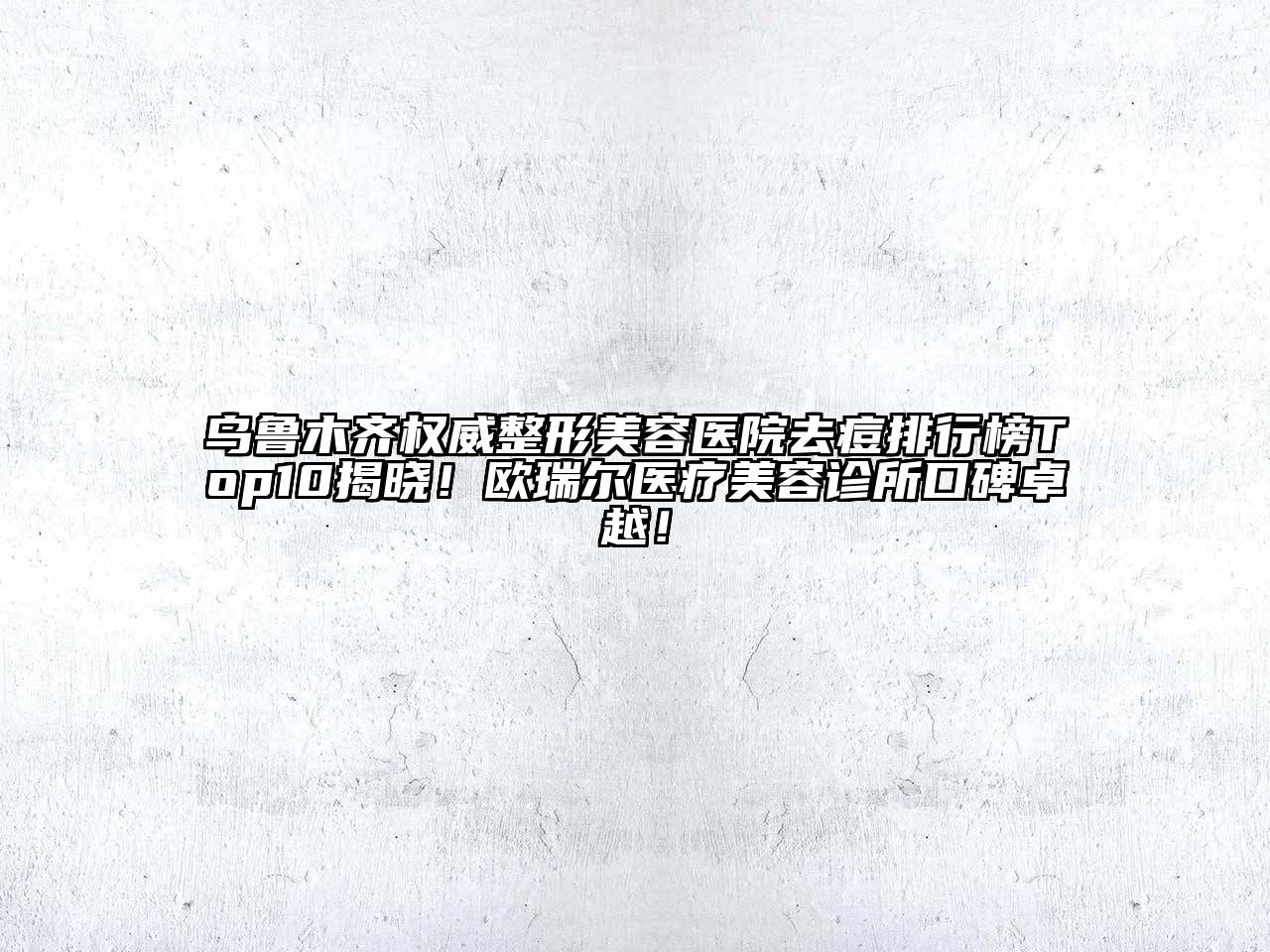 乌鲁木齐权威整形美容医院去痘排行榜Top10揭晓！欧瑞尔医疗美容诊所口碑卓越！