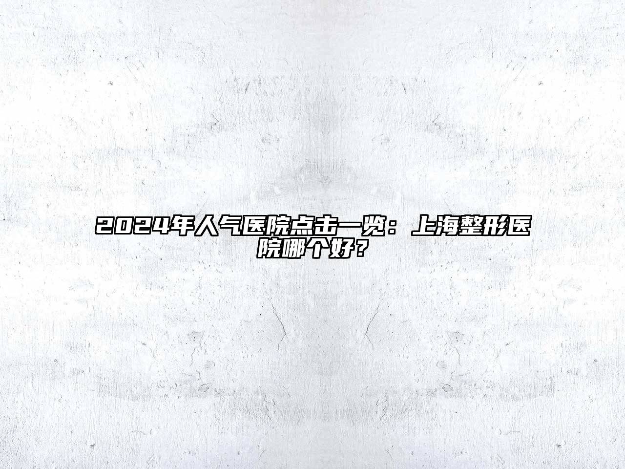 2024年人气医院点击一览：上海整形医院哪个好？