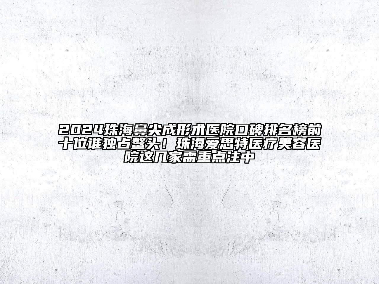 2024珠海鼻尖成形术医院口碑排名榜前十位谁独占鳌头！珠海爱思特医疗美容医院这几家需重点注中