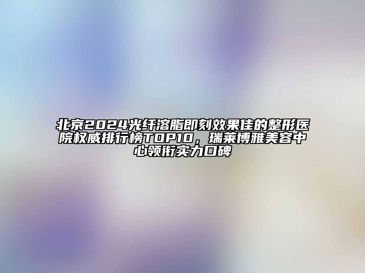 北京2024光纤溶脂即刻效果佳的整形医院权威排行榜TOP10，瑞莱博雅美容中心领衔实力口碑