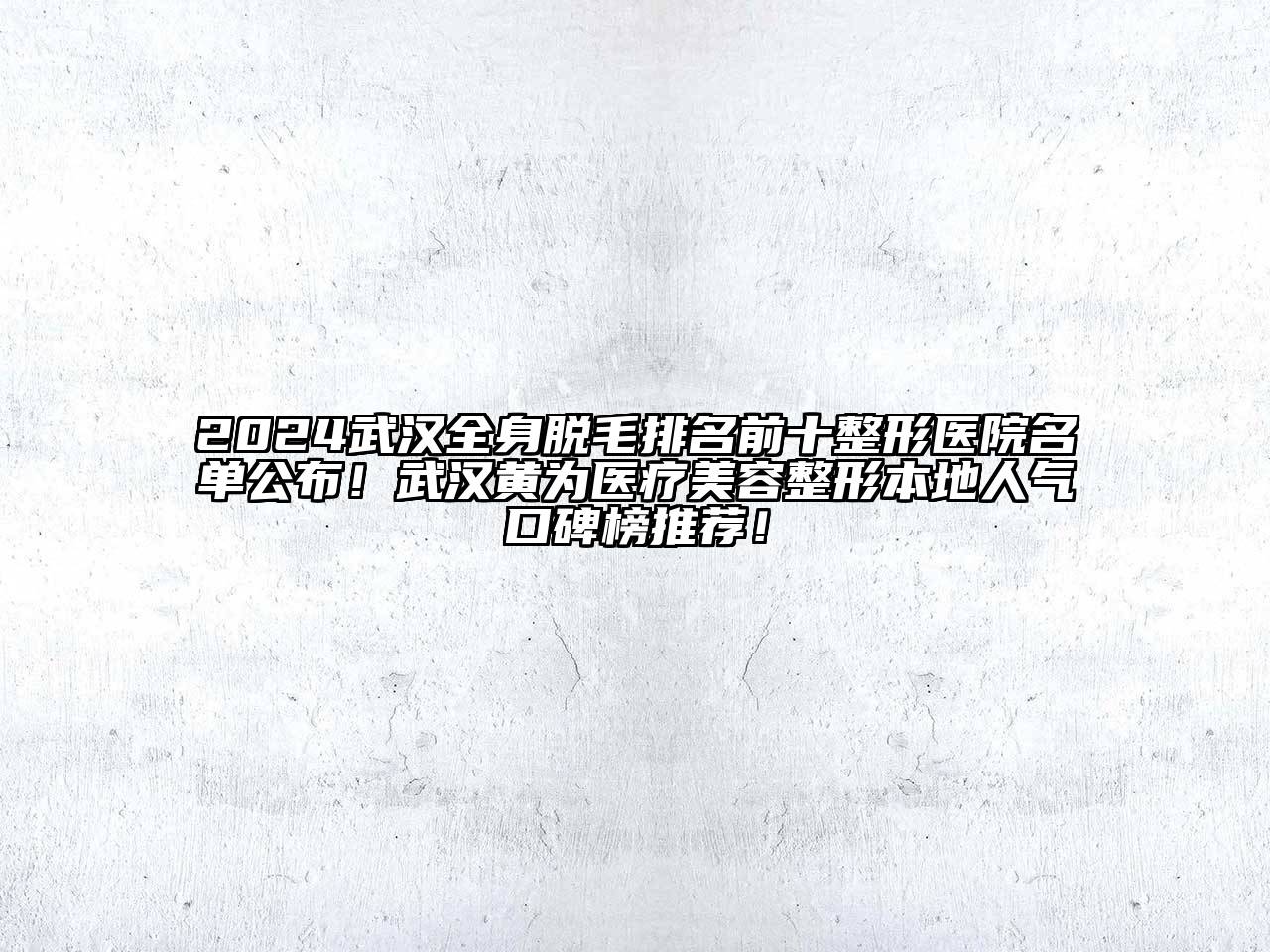 2024武汉全身脱毛排名前十整形医院名单公布！武汉黄为医疗美容整形本地人气口碑榜推荐！
