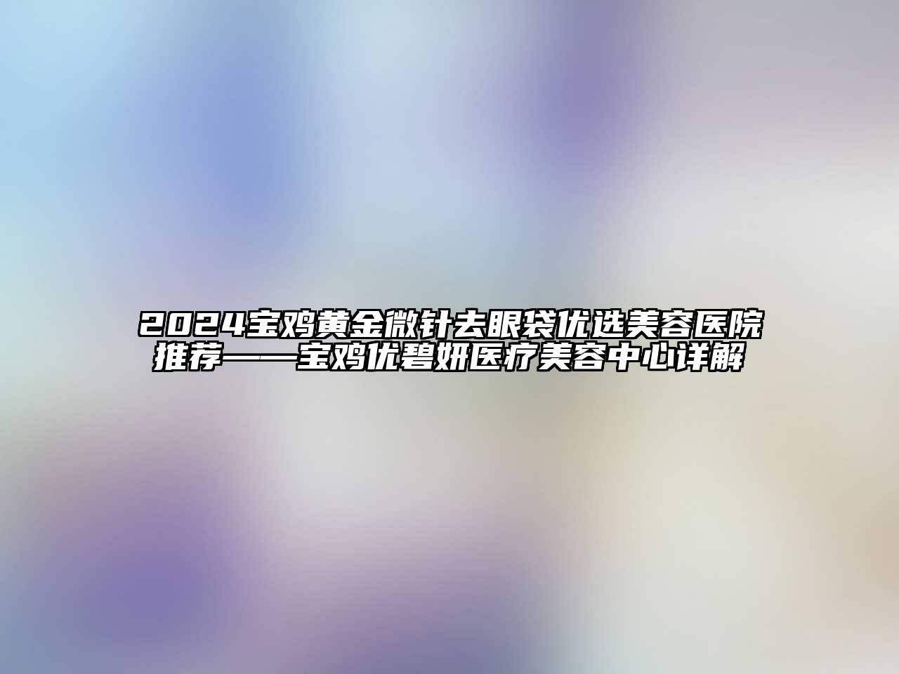 2024宝鸡黄金微针去眼袋优选美容医院推荐——宝鸡优碧妍医疗美容中心详解