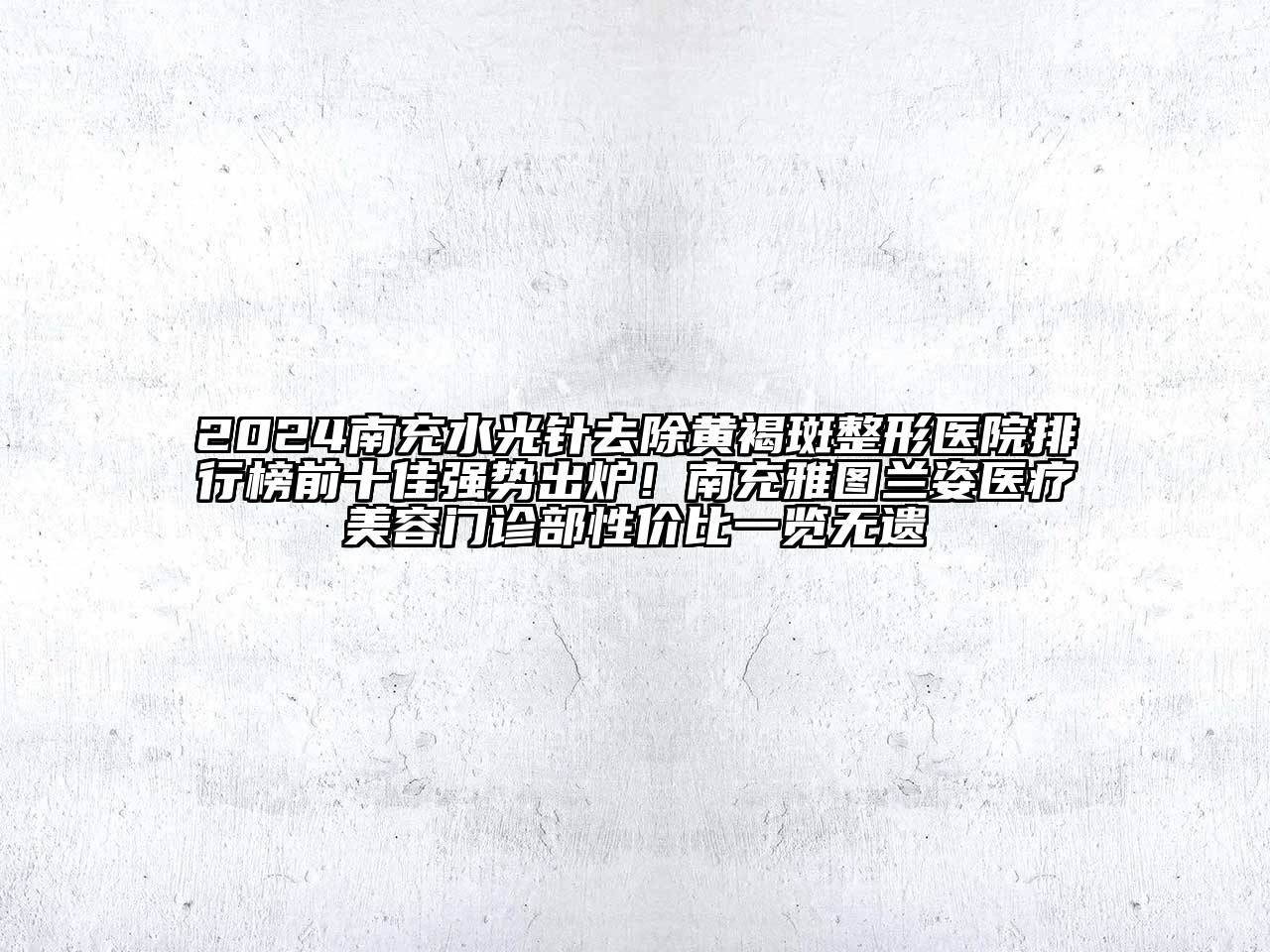 2024南充水光针去除黄褐斑整形医院排行榜前十佳强势出炉！南充雅图兰姿医疗美容门诊部性价比一览无遗