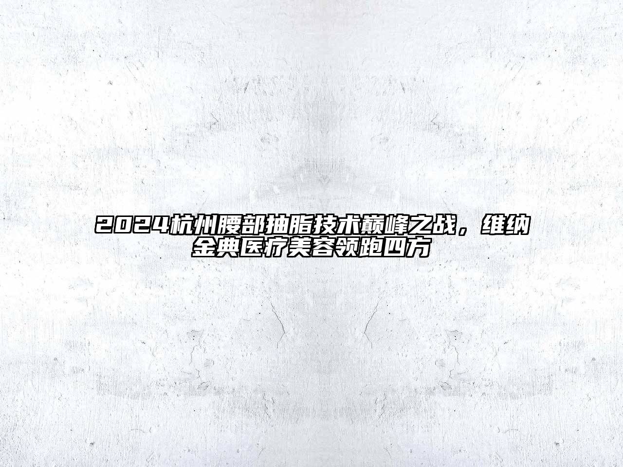 2024杭州腰部抽脂技术巅峰之战，维纳金典医疗美容领跑四方