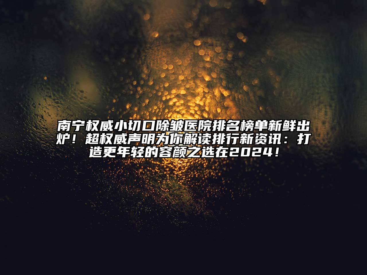 南宁权威小切口除皱医院排名榜单新鲜出炉！超权威声明为你解读排行新资讯：打造更年轻的容颜之选在2024！