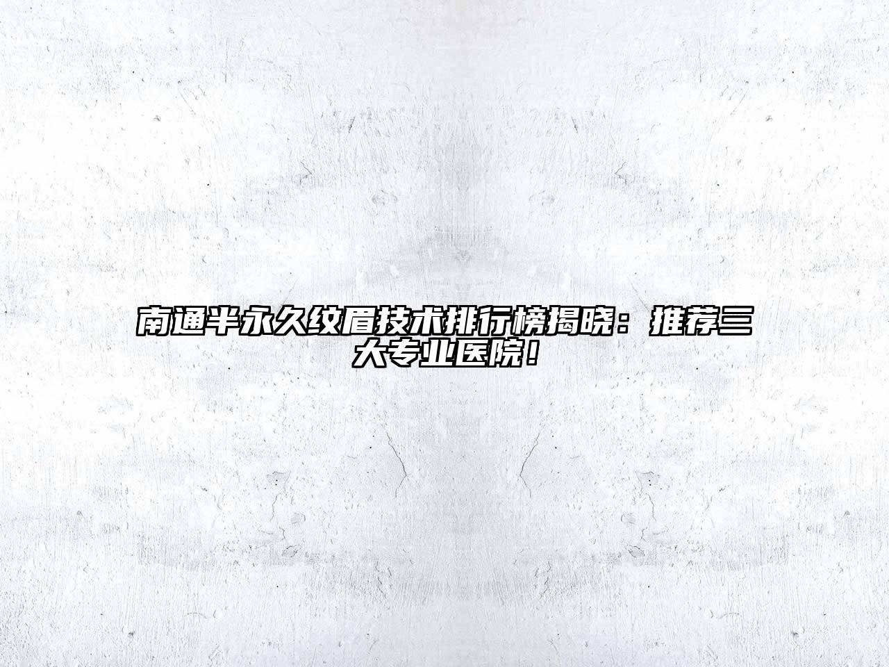 南通半永久纹眉技术排行榜揭晓：推荐三大专业医院！