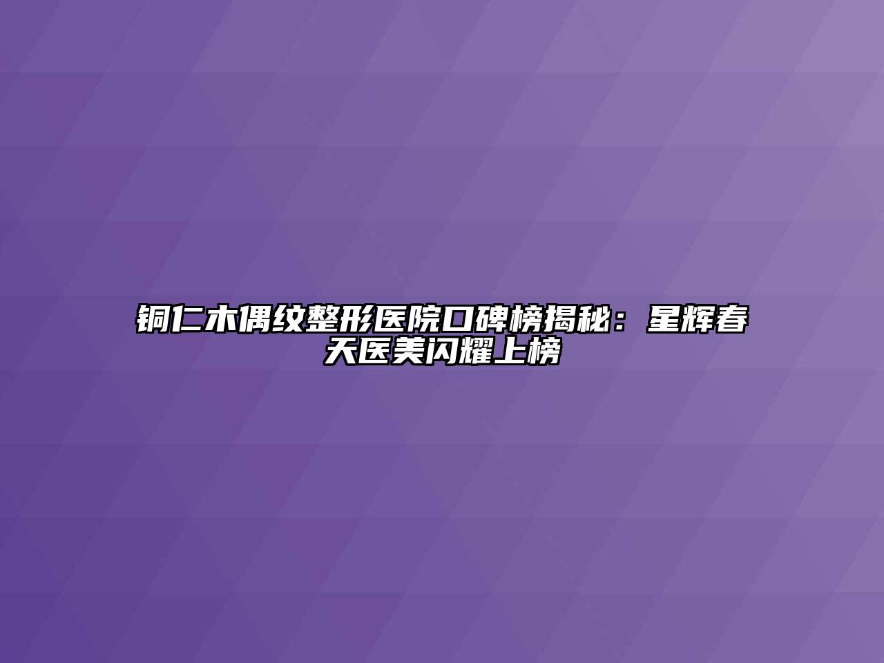 铜仁木偶纹整形医院口碑榜揭秘：星辉春天医美闪耀上榜