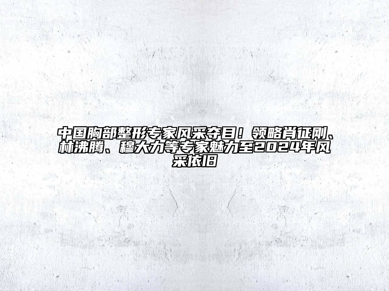 中国胸部整形专家风采夺目！领略肖征刚、林沸腾、穆大力等专家魅力至2024年风采依旧
