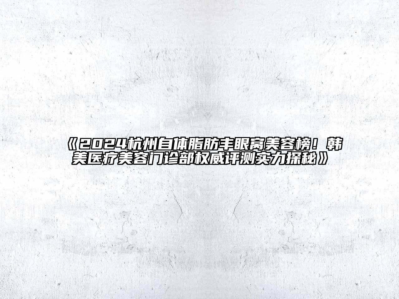 2024杭州自体脂肪丰眼窝美容榜！韩美医疗美容门诊部权威评测实力探秘