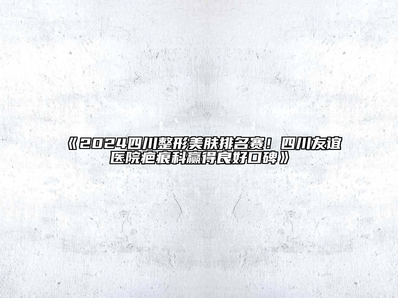 2024四川整形美肤排名赛！四川友谊医院疤痕科赢得良好口碑