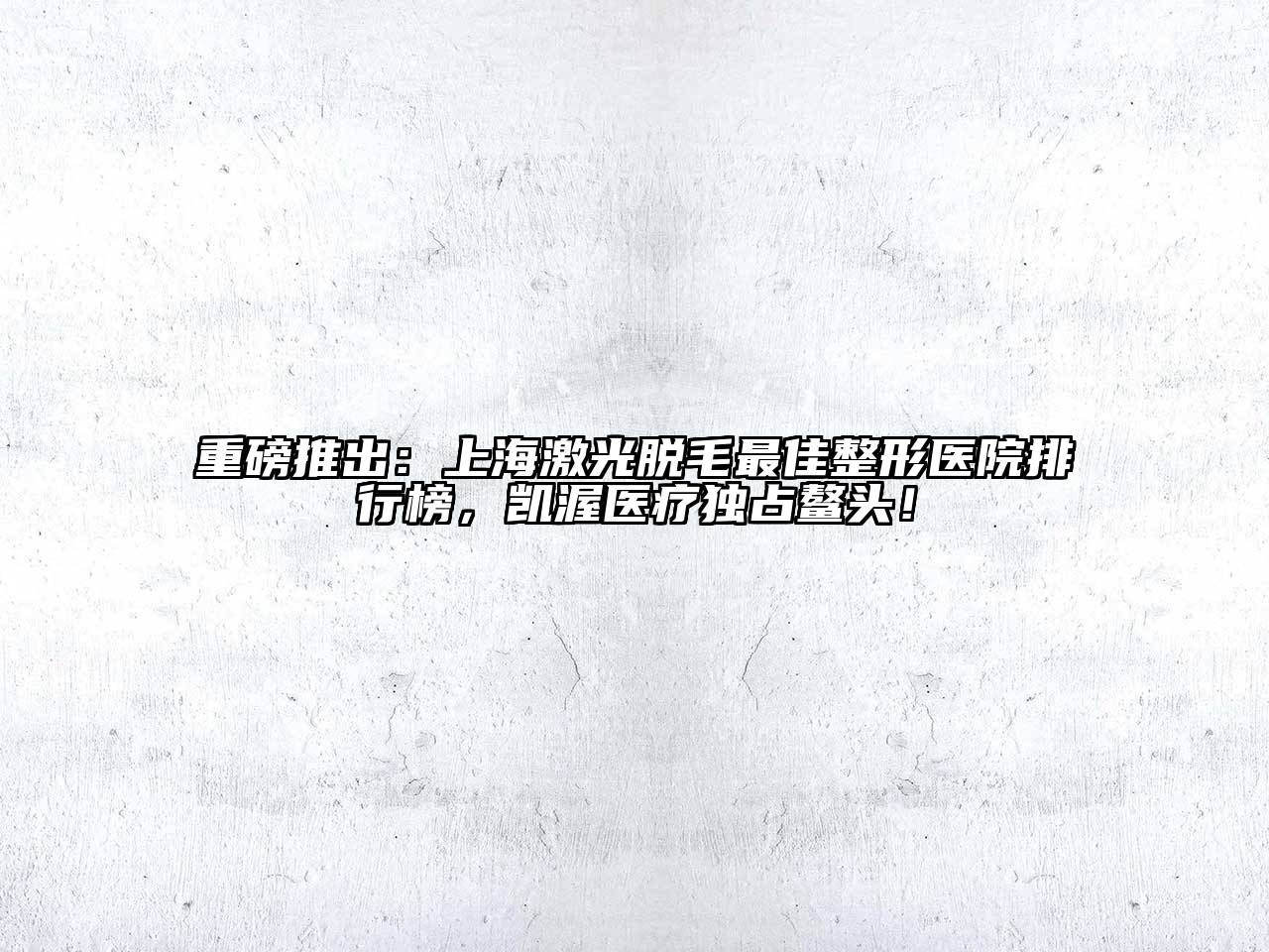 重磅推出：上海激光脱毛最佳整形医院排行榜，凯渥医疗独占鳌头！