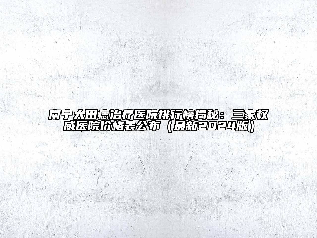 南宁太田痣治疗医院排行榜揭秘：三家权威医院价格表公布（最新2024版）
