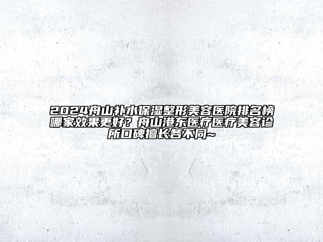 2024舟山补水保湿整形美容医院排名榜哪家效果更好？舟山港东医疗医疗美容诊所口碑擅长各不同~