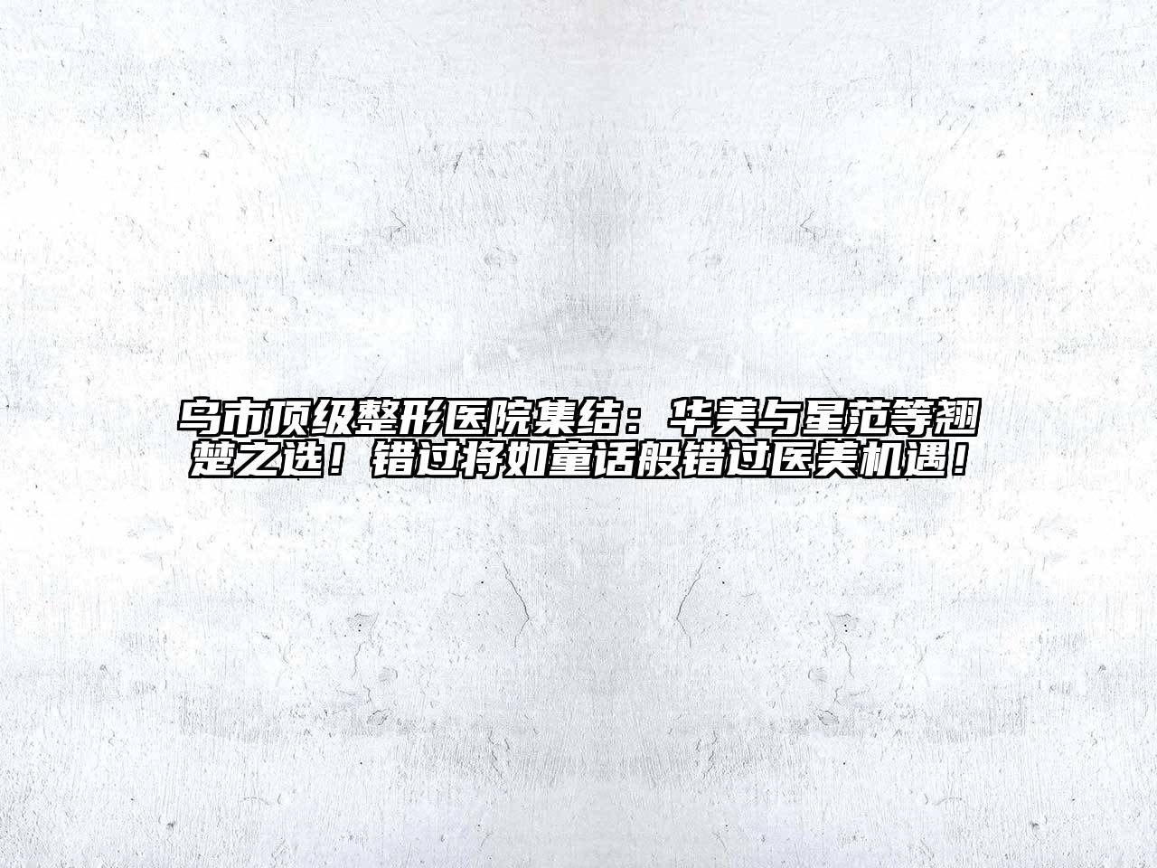 乌市顶级整形医院集结：华美与星范等翘楚之选！错过将如童话般错过医美机遇！