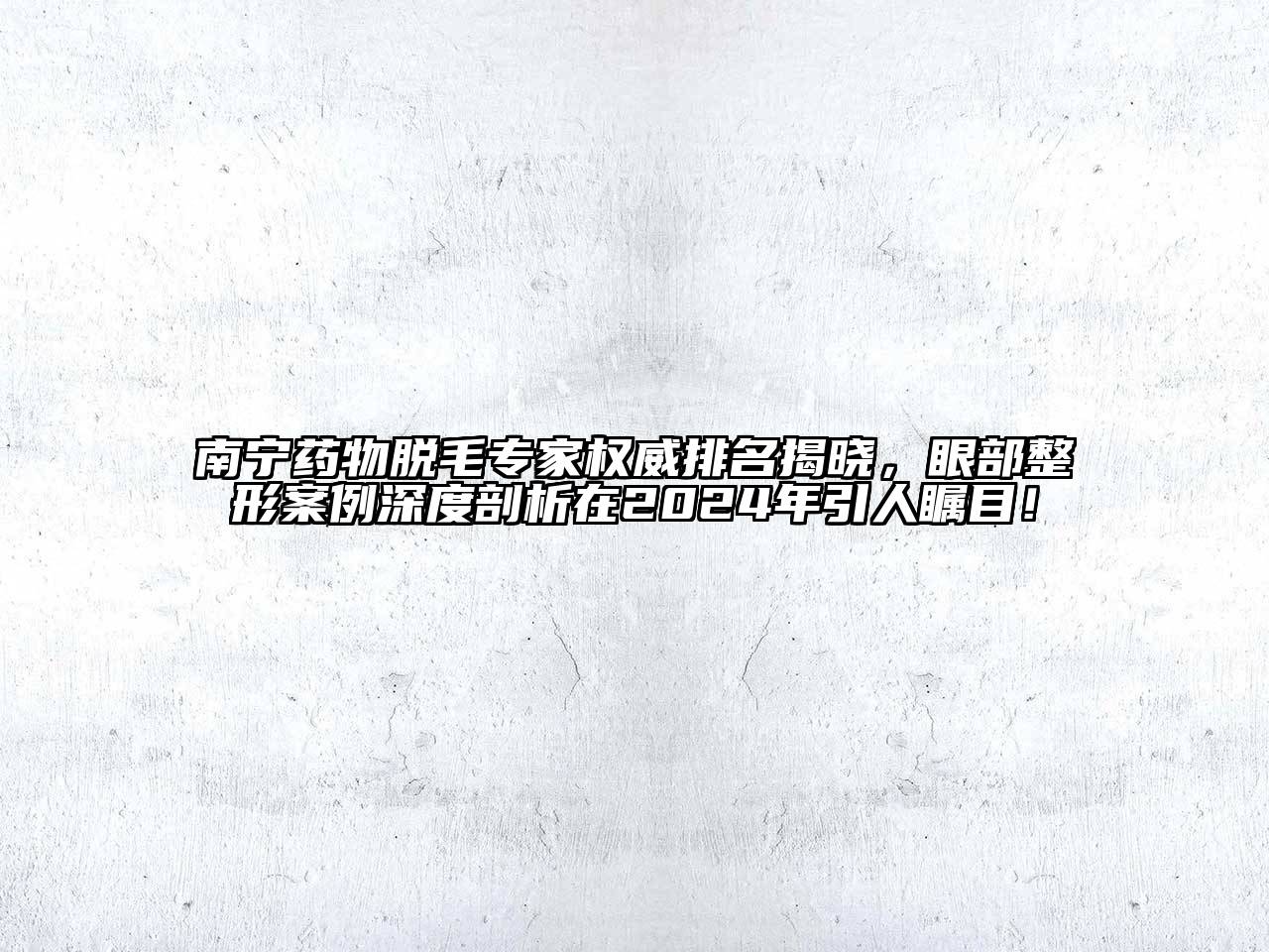 南宁药物脱毛专家权威排名揭晓，眼部整形案例深度剖析在2024年引人瞩目！