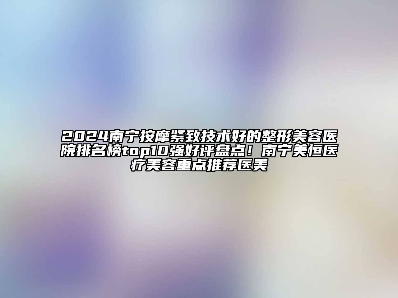 2024南宁按摩紧致技术好的整形美容医院排名榜top10强好评盘点！南宁美恒医疗美容重点推荐医美