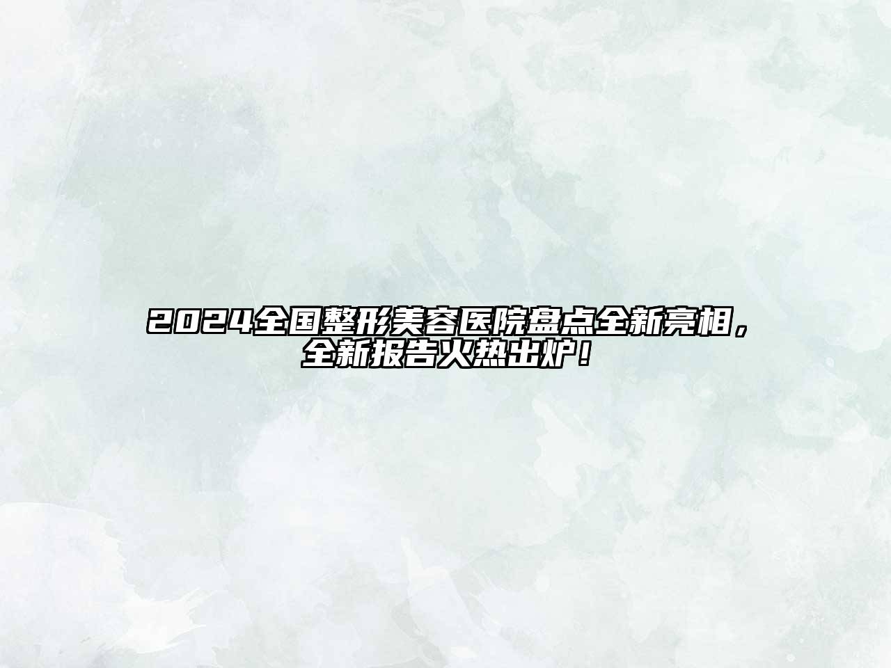 2024全国整形美容医院盘点全新亮相，全新报告火热出炉！