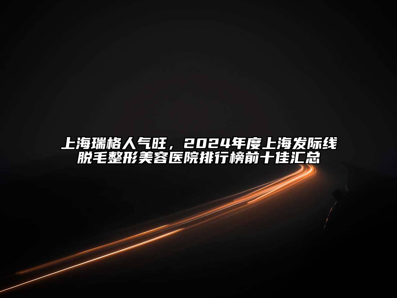 上海瑞格人气旺，2024年度上海发际线脱毛整形美容医院排行榜前十佳汇总