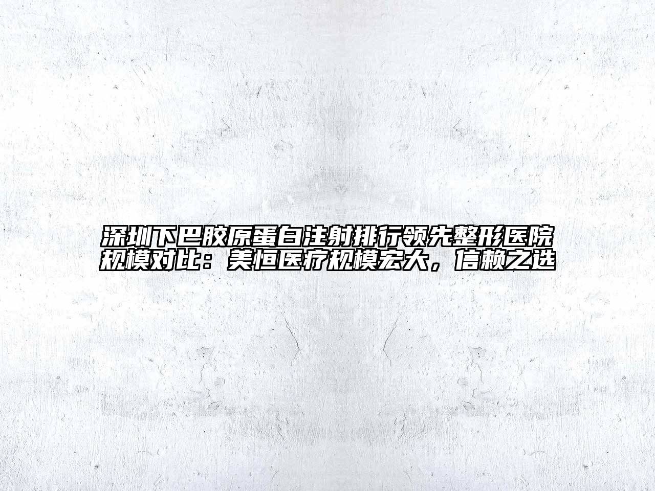 深圳下巴胶原蛋白注射排行领先整形医院规模对比：美恒医疗规模宏大，信赖之选