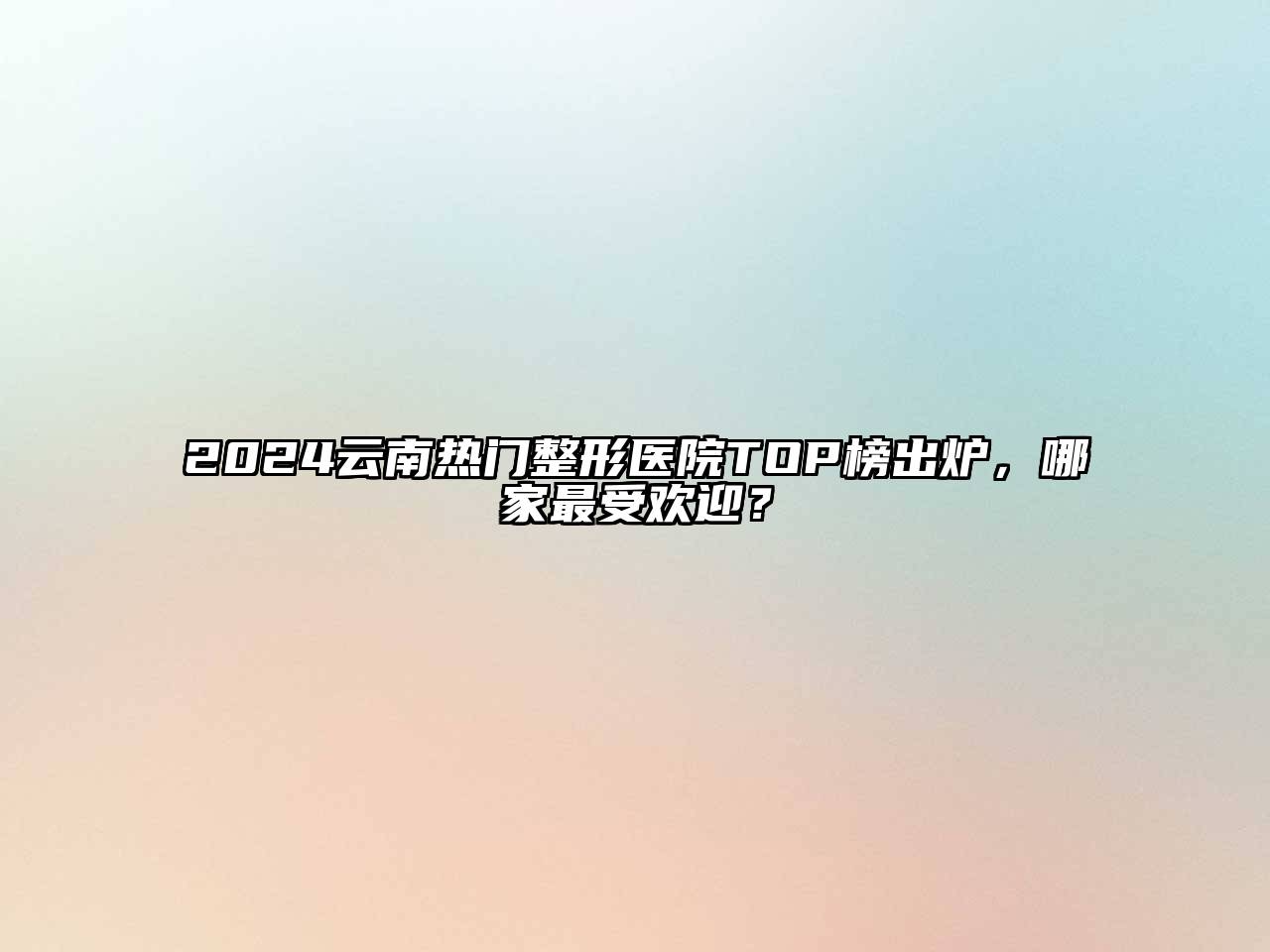 2024云南热门整形医院TOP榜出炉，哪家最受欢迎？