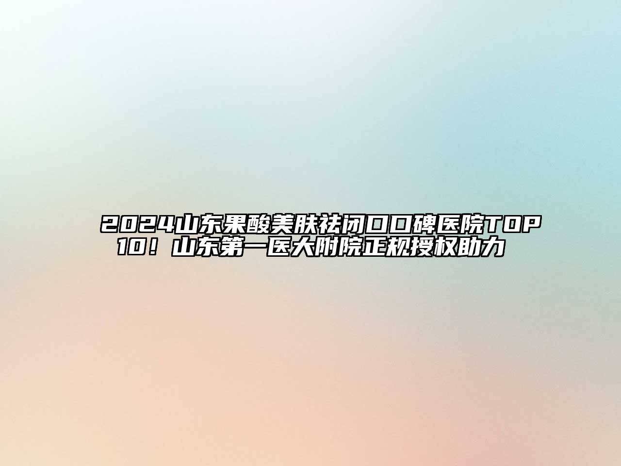 2024山东果酸美肤祛闭口口碑医院TOP10！山东第一医大附院正规授权助力