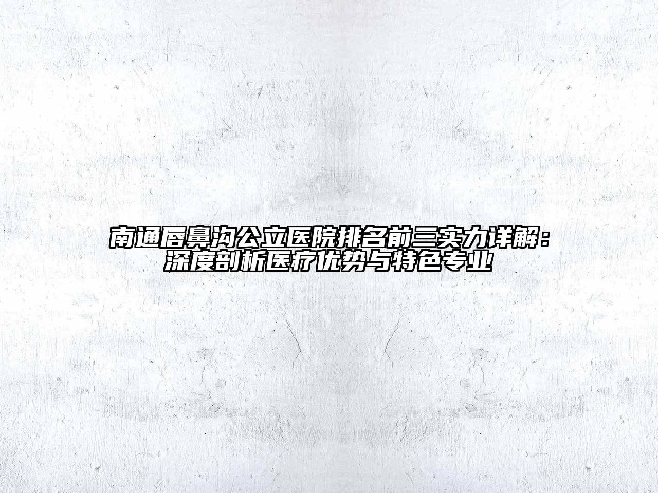 南通唇鼻沟公立医院排名前三实力详解：深度剖析医疗优势与特色专业
