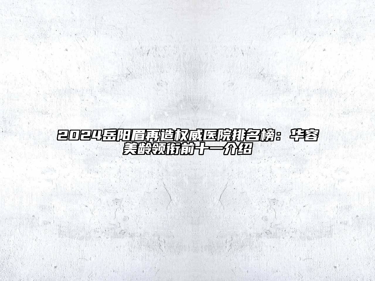 2024岳阳眉再造权威医院排名榜：华容美龄领衔前十一介绍
