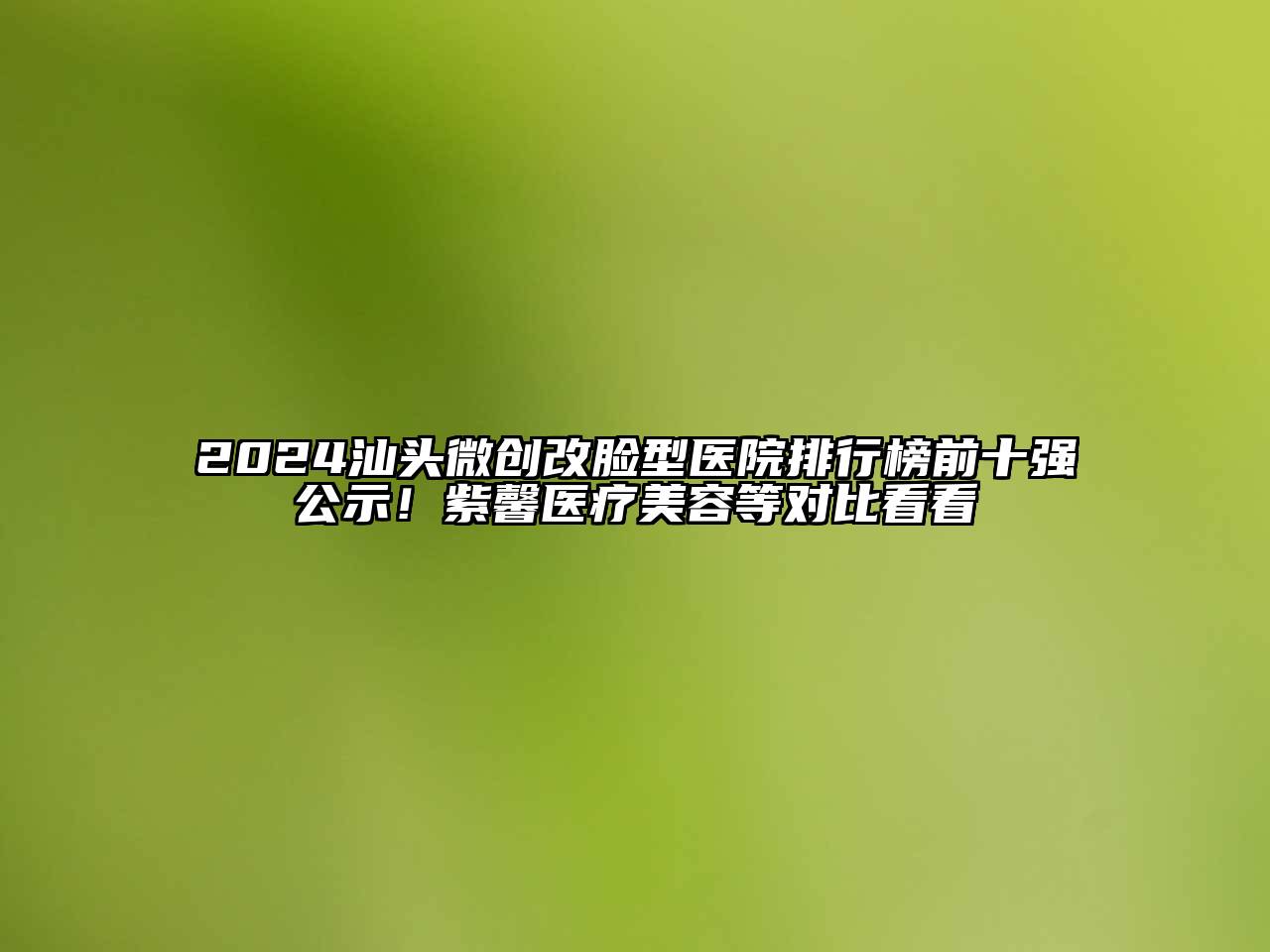 2024汕头微创改脸型医院排行榜前十强公示！紫馨医疗美容等对比看看