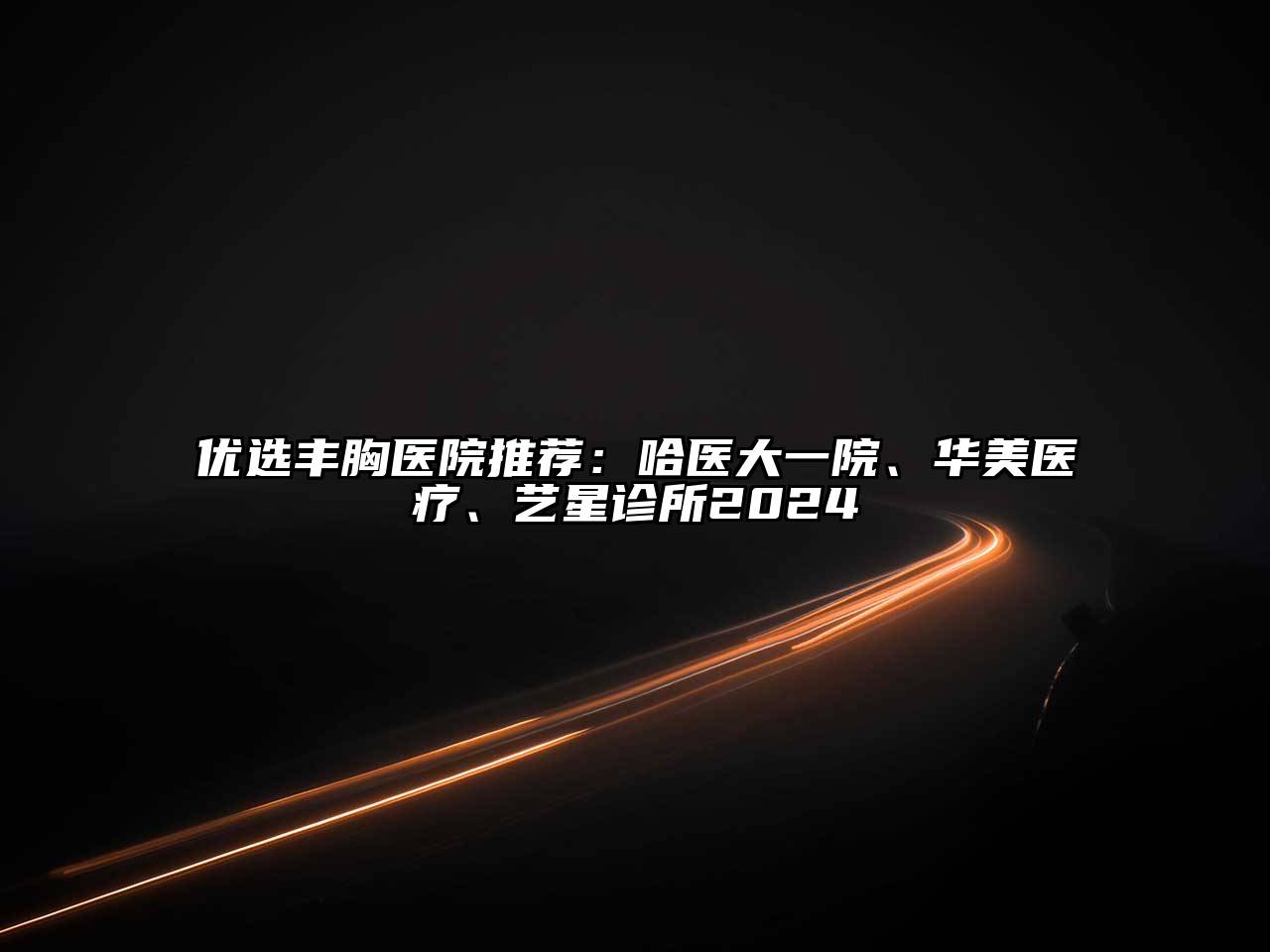 优选丰胸医院推荐：哈医大一院、华美医疗、艺星诊所2024