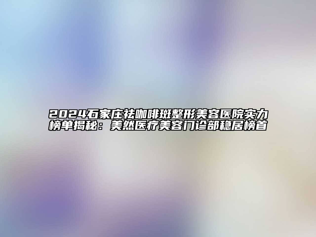 2024石家庄祛咖啡斑整形美容医院实力榜单揭秘：美然医疗美容门诊部稳居榜首