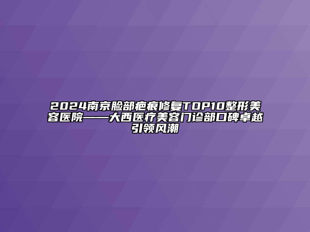 2024南京脸部疤痕修复TOP10整形美容医院——大西医疗美容门诊部口碑卓越引领风潮