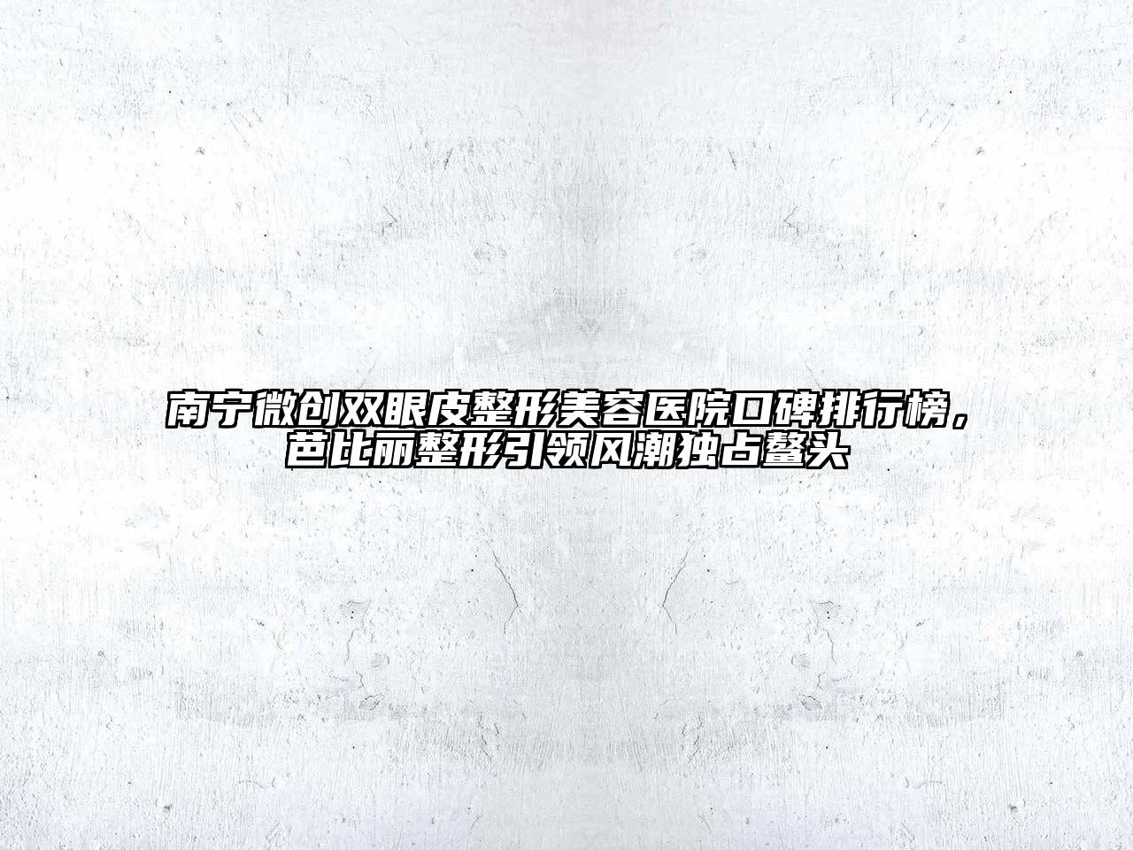 南宁微创双眼皮整形美容医院口碑排行榜，芭比丽整形引领风潮独占鳌头