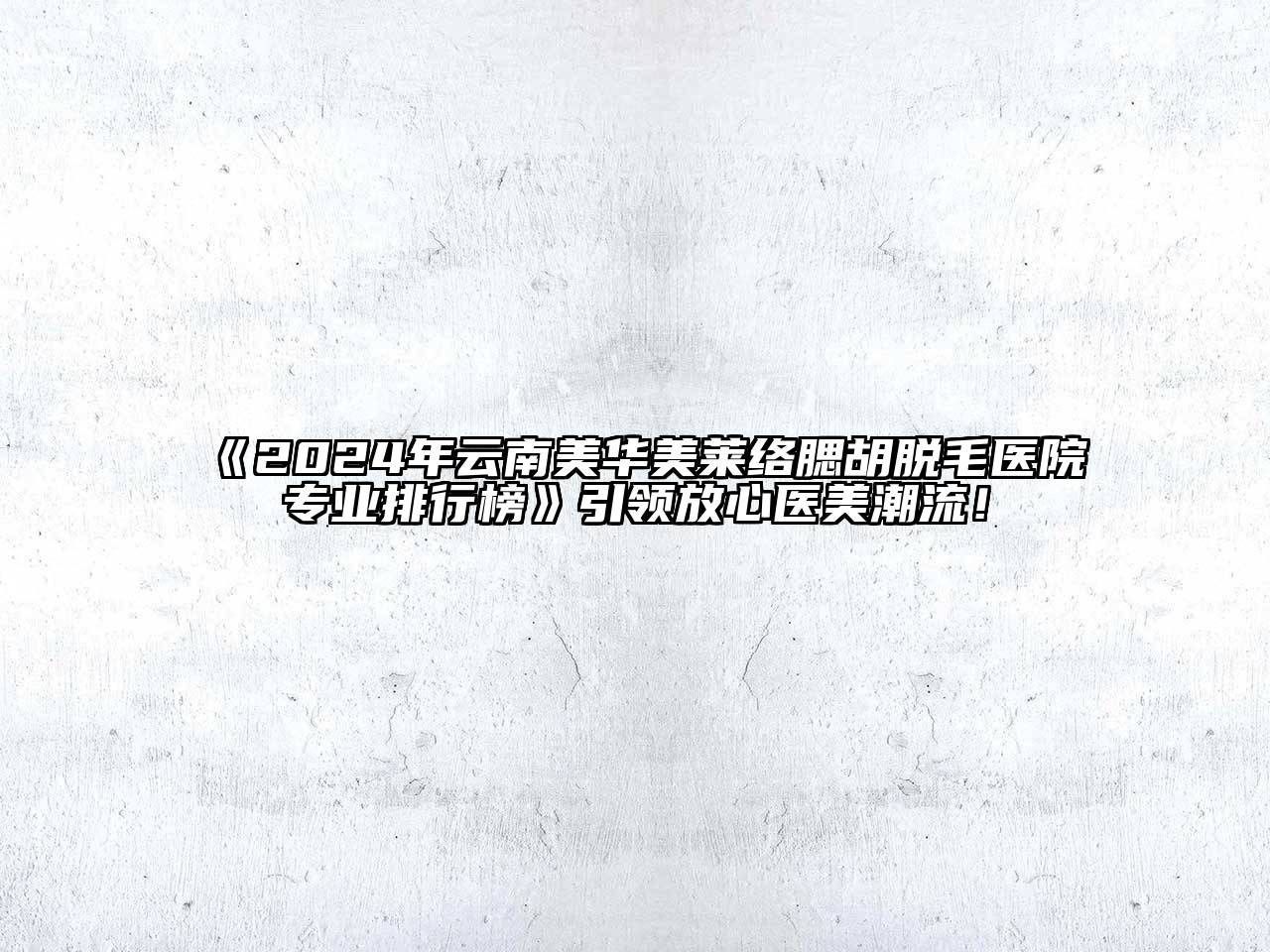 2024年云南美华美莱络腮胡脱毛医院专业排行榜引领放心医美潮流！