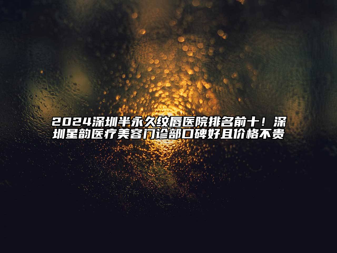 2024深圳半永久纹唇医院排名前十！深圳星韵医疗美容门诊部口碑好且价格不贵