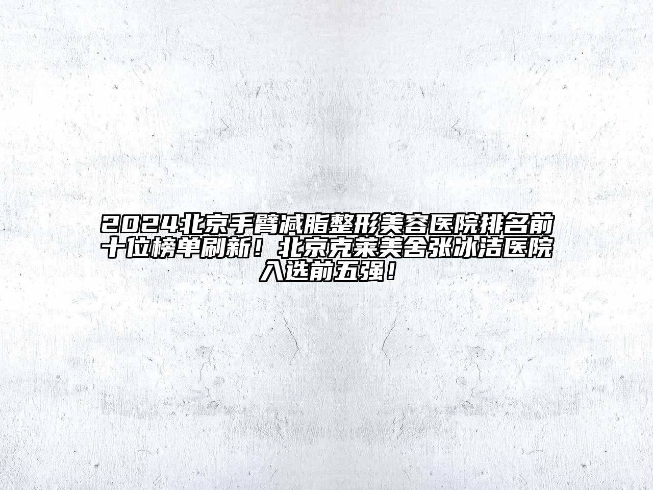 2024北京手臂减脂整形美容医院排名前十位榜单刷新！北京克莱美舍张冰洁医院入选前五强！