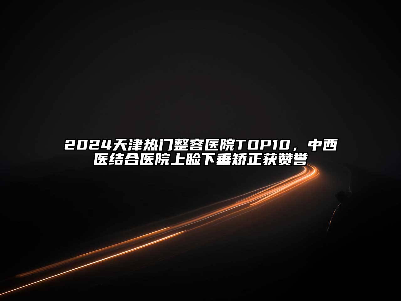2024天津热门整容医院TOP10，中西医结合医院上睑下垂矫正获赞誉