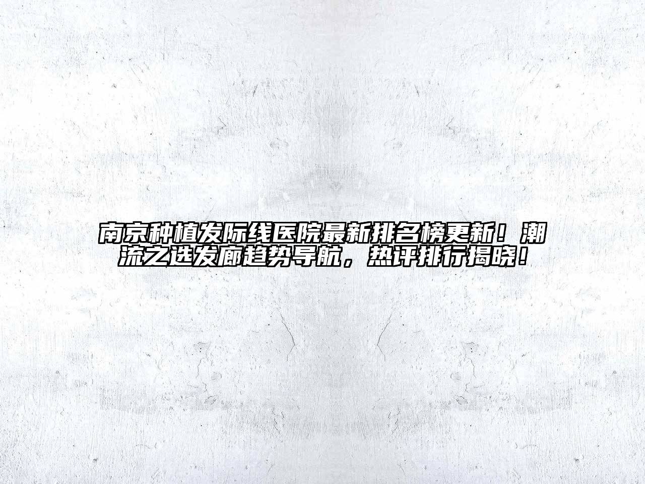 南京种植发际线医院最新排名榜更新！潮流之选发廊趋势导航，热评排行揭晓！