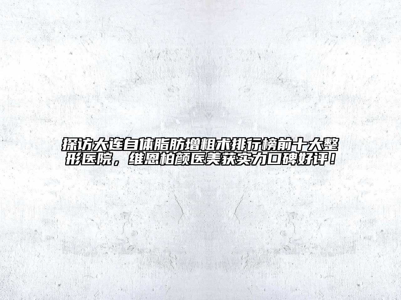 探访大连自体脂肪增粗术排行榜前十大整形医院，维恩柏颜医美获实力口碑好评！