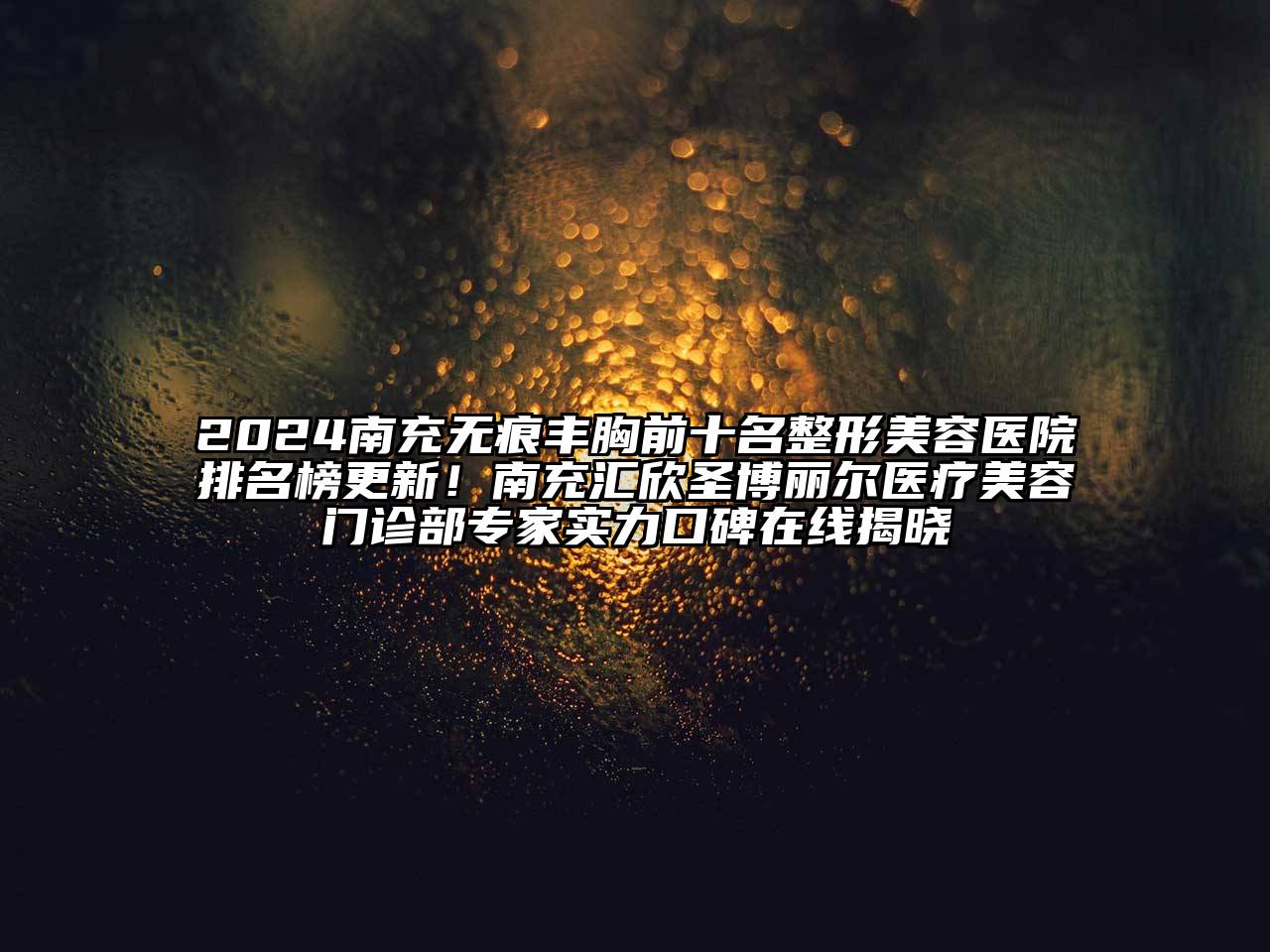 2024南充无痕丰胸前十名整形美容医院排名榜更新！南充汇欣圣博丽尔医疗美容门诊部专家实力口碑在线揭晓