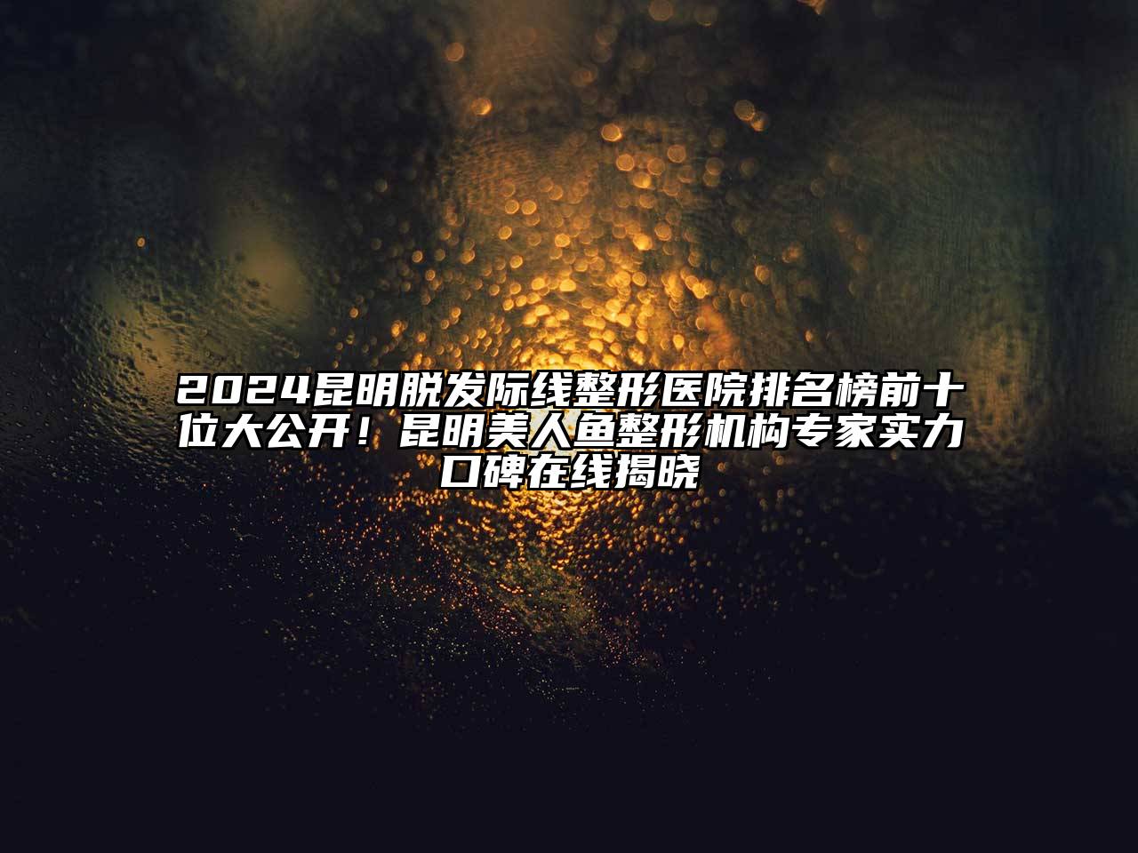 2024昆明脱发际线整形医院排名榜前十位大公开！昆明美人鱼整形机构专家实力口碑在线揭晓