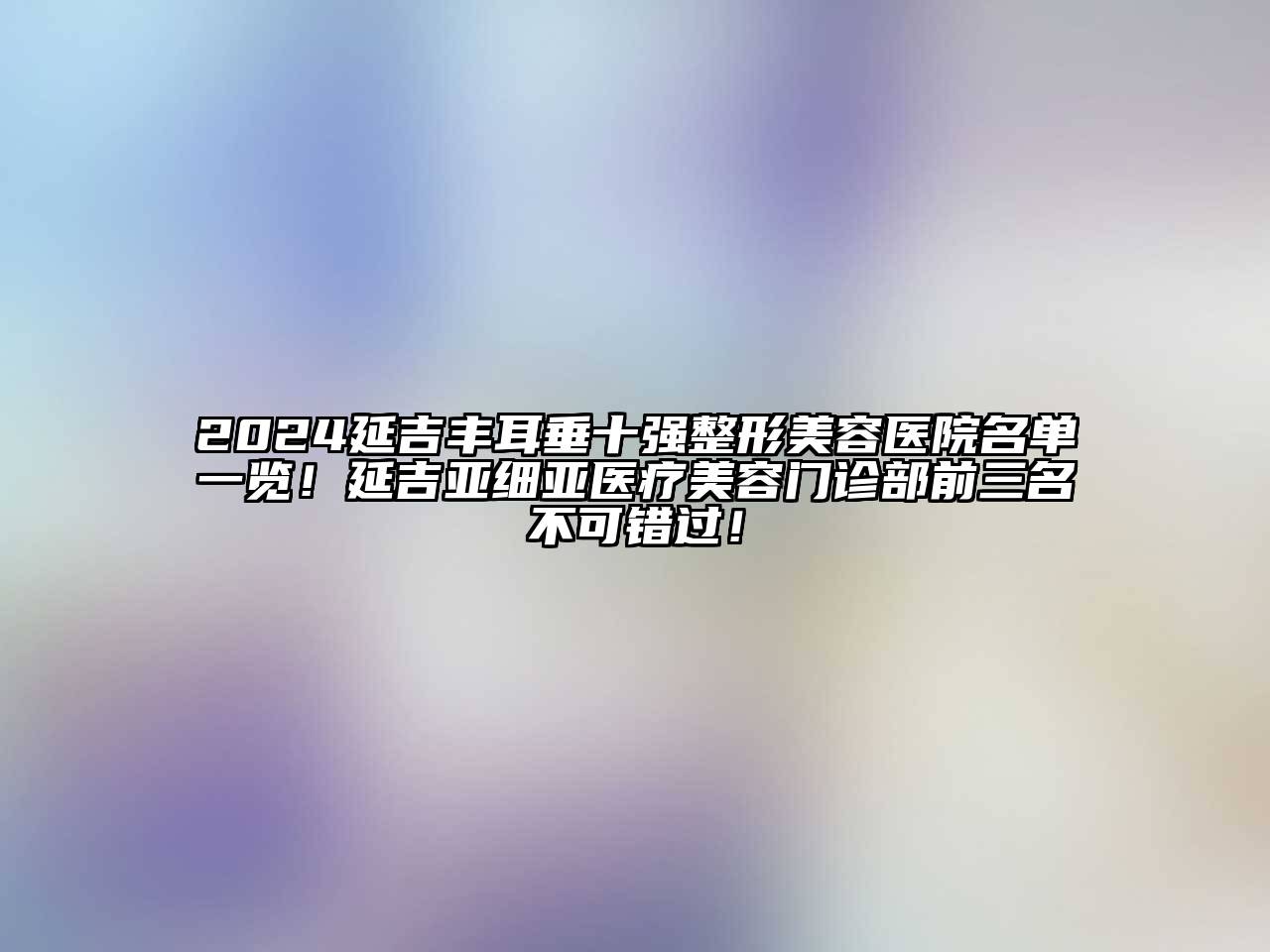 2024延吉丰耳垂十强整形美容医院名单一览！延吉亚细亚医疗美容门诊部前三名不可错过！