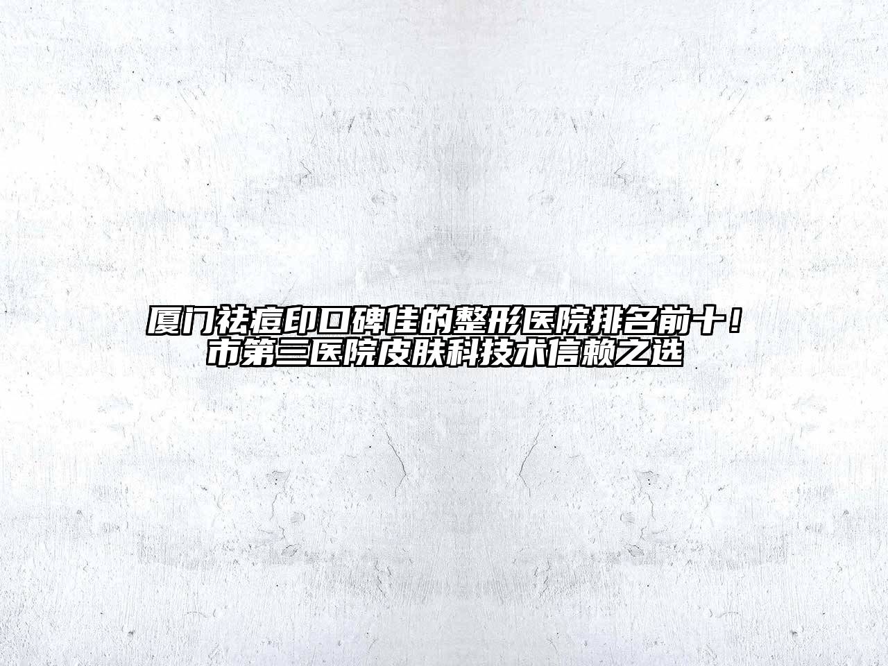 厦门祛痘印口碑佳的整形医院排名前十！市第三医院皮肤科技术信赖之选