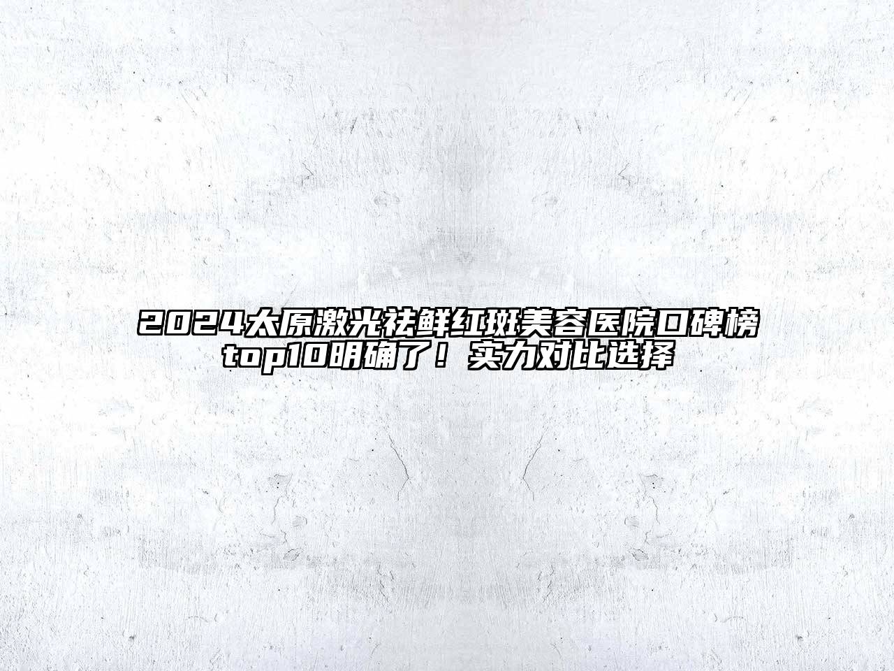 2024太原激光祛鲜红斑美容医院口碑榜top10明确了！实力对比选择