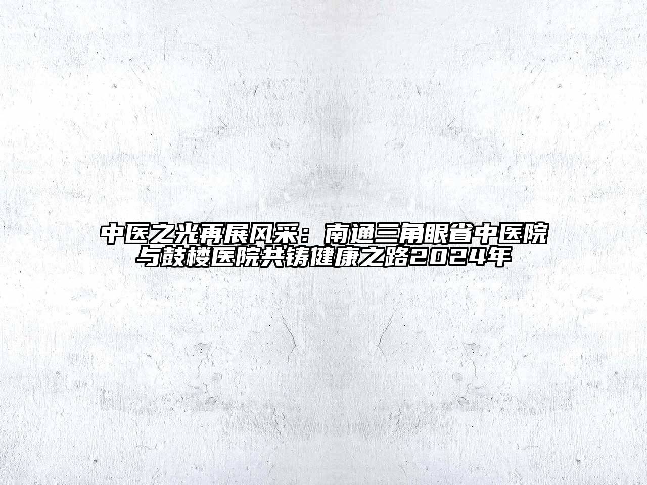 中医之光再展风采：南通三角眼省中医院与鼓楼医院共铸健康之路2024年