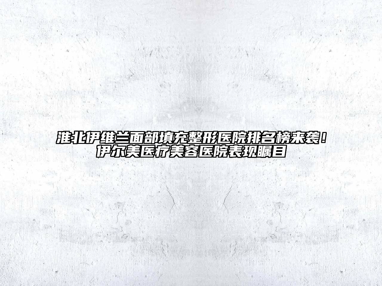 淮北伊维兰面部填充整形医院排名榜来袭！伊尔美医疗美容医院表现瞩目